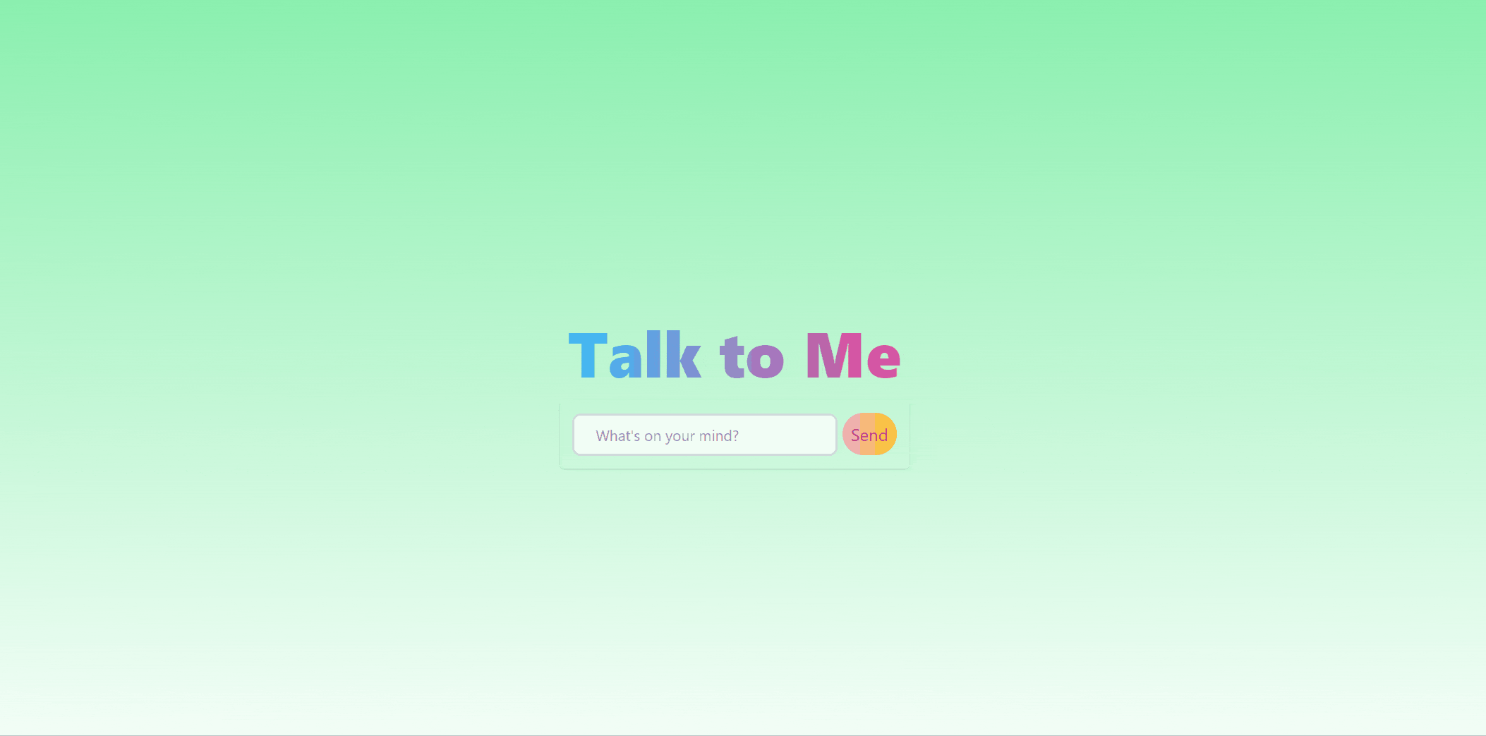 A page containing a text box and a button with the ability to send messages to a chat bot. At the center of the page is a radiant, blue to pink colored heading "Talk to Me". Below it is a text box next to a button labeled "Send". A pointer moves from the bottom right towards the text box, and types "What's up?" inside the box. Then, the pointer clicks the button next to the text box. The browser responds to this action by displaying the text message a level below the text box, and makes a call to the server. Another level below the new displayed message, three bouncing, adjacent circular loaders is shown while the client waits for a response from the server. The loader eventually disappears and is replaced with a message from the server: "Up? I'm up in the clouds.". 
